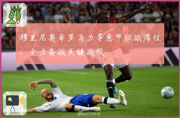 穆里尼奥率罗马力争意甲欧战席位，全力备战关键战役