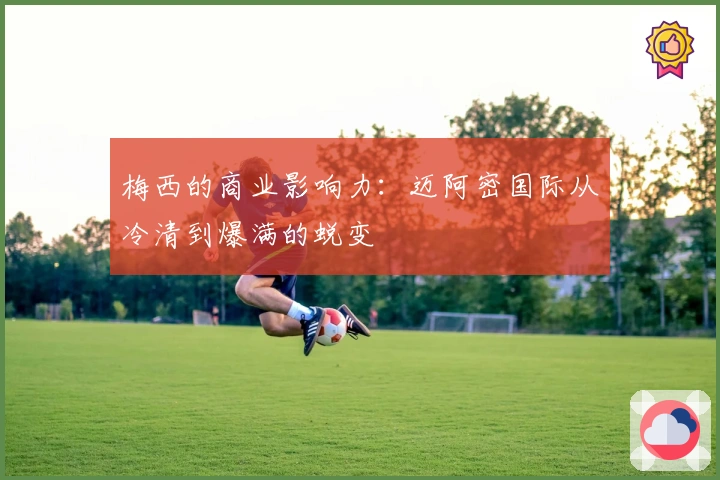 梅西的商业影响力：迈阿密国际从冷清到爆满的蜕变