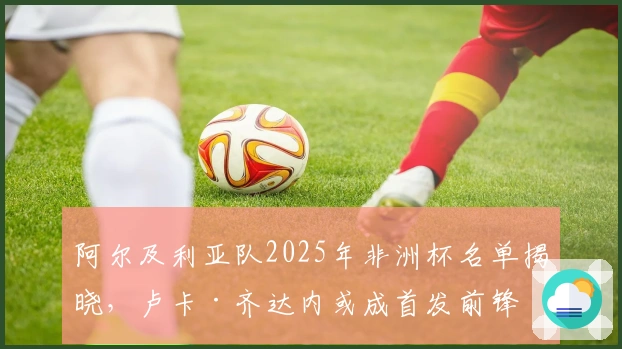 阿尔及利亚队2025年非洲杯名单揭晓，卢卡·齐达内或成首发前锋