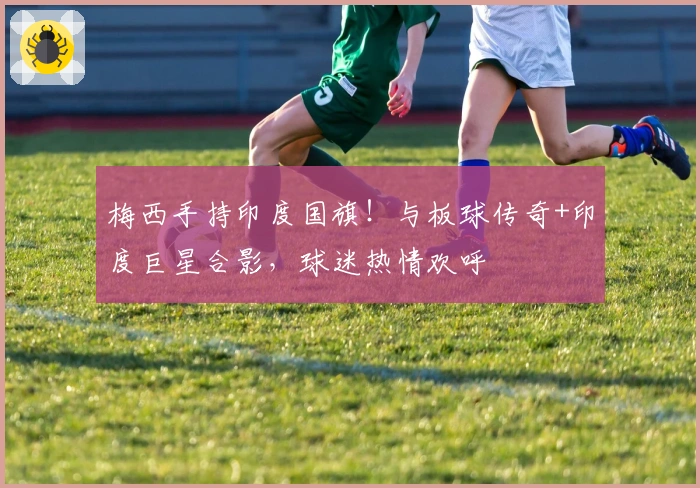 梅西手持印度国旗！与板球传奇+印度巨星合影，球迷热情欢呼