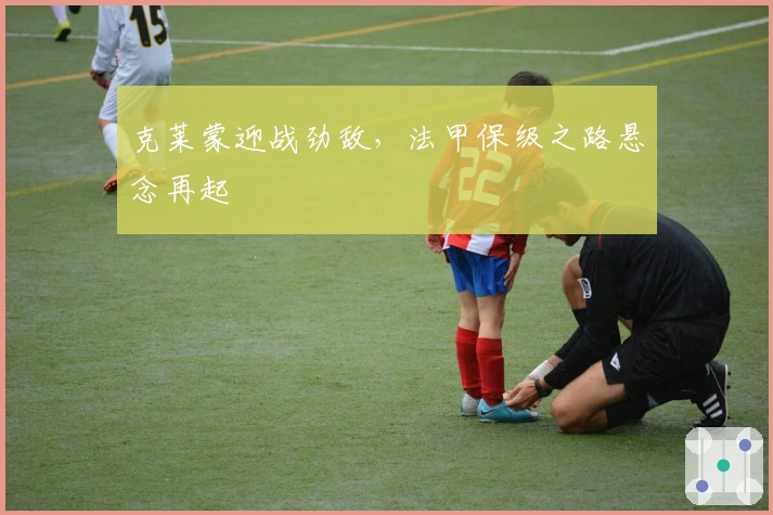 克莱蒙迎战劲敌，法甲保级之路悬念再起