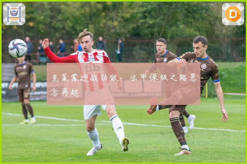 克莱蒙迎战劲敌，法甲保级之路悬念再起