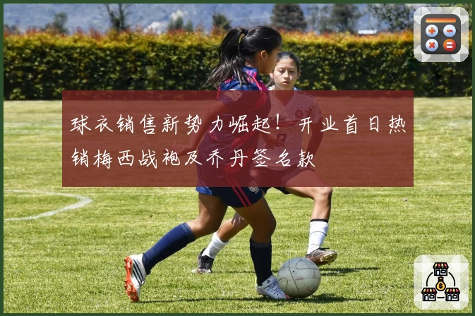 球衣销售新势力崛起！开业首日热销梅西战袍及乔丹签名款