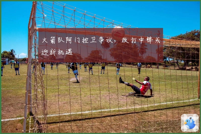 火箭队阿门控卫争议，改打中锋或迎新机遇